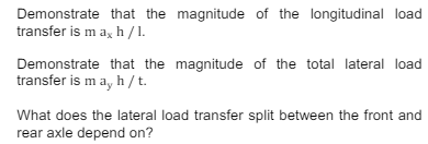 Demonstrate that the magnitude of the longitudinal load
transfer is max h/1.
Demonstrate that the magnitude of the total lateral load
transfer is may h/t.
What does the lateral load transfer split between the front and
rear axle depend on?