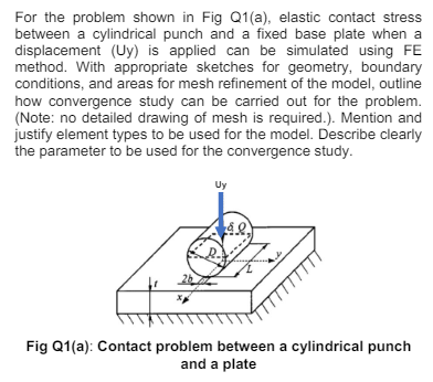 For the problem shown in Fig Q1(a), elastic contact stress
between a cylindrical punch and a fixed base plate when a
displacement (Uy) is applied can be simulated using FE
method. With appropriate sketches for geometry, boundary
conditions, and areas for mesh refinement of the model, outline
how convergence study can be carried out for the problem.
(Note: no detailed drawing of mesh is required.). Mention and
justify element types to be used for the model. Describe clearly
the parameter to be used for the convergence study.
Uy
Fig Q1(a): Contact problem between a cylindrical punch
and a plate