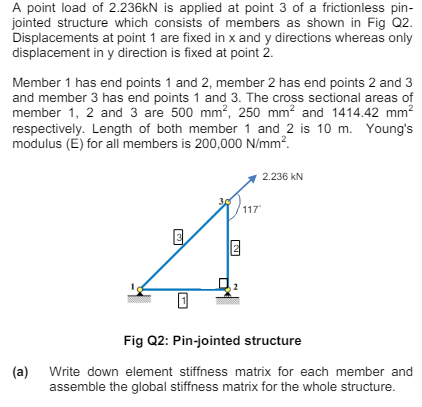 A point load of 2.236kN is applied at point 3 of a frictionless pin-
jointed structure which consists of members as shown in Fig Q2.
Displacements at point 1 are fixed in x and y directions whereas only
displacement in y direction is fixed at point 2.
Member 1 has end points 1 and 2, member 2 has end points 2 and 3
and member 3 has end points 1 and 3. The cross sectional areas of
member 1, 2 and 3 are 500 mm², 250 mm² and 1414.42 mm²
respectively. Length of both member 1 and 2 is 10 m. Young's
modulus (E) for all members is 200,000 N/mm².
(a)
N
2.236 KN
117
Fig Q2: Pin-jointed structure
Write down element stiffness matrix for each member and
assemble the global stiffness matrix for the whole structure.