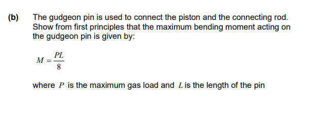 (b)
The gudgeon pin is used to connect the piston and the connecting rod.
Show from first principles that the maximum bending moment acting on
the gudgeon pin is given by:
PL
M =
8
where P is the maximum gas load and L is the length of the pin