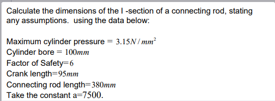 Calculate the dimensions of the I-section of a connecting rod, stating
any assumptions. using the data below:
Maximum cylinder pressure = 3.15N/mm²
Cylinder bore
100mm
Factor of Safety 6
Crank length=95mm
Connecting rod length=380mm
Take the constant a=7500.