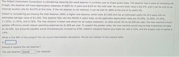 The Gilbert Instrument Corporation is considering replacing the wood steamer it currently uses to shape guitar sides. The steamer has 6 years of remaining life.
If kept, the steamer will have depreciation expenses of $650 for 5 years and $325 for the sixth year. Its current book value is $3,575, and it can be sold on an
Internet auction site for $4,075 at this time. If the old steamer is not replaced, it can be sold for $800 at the end of its useful life.
Gilbert is considering purchasing the Side Steamer 3000, a higher-end steamer, which costs $11,800 and has an estimated useful life of 6 years with an
estimated salvage value of $1,300. This steamer falls into the MACRS 5-years class, so the applicable depreciation rates are 20.00%, 32,00 %, 19.20 %,
11.52 %, 11.52 %, and 5.76%. The new steamer is faster and allows for an output expansion, so sales would rise by $2,000 per year; the new machine's much
greater efficiency would reduce operating expenses by $1,800 per year. To support the greater sales, the new machine would require that inventories increase
by $2,900, but accounts payable would simultaneously increase by $700. Gilbert's marginal federal-plus-state tax rate is 25%, and the project cost of capital is
14%.
What is the NPV of the project? Do not round intermediate calculations. Round your answer to the nearest dollar
$
Should it replace the old steamer?
The old steamer should
be replaced.