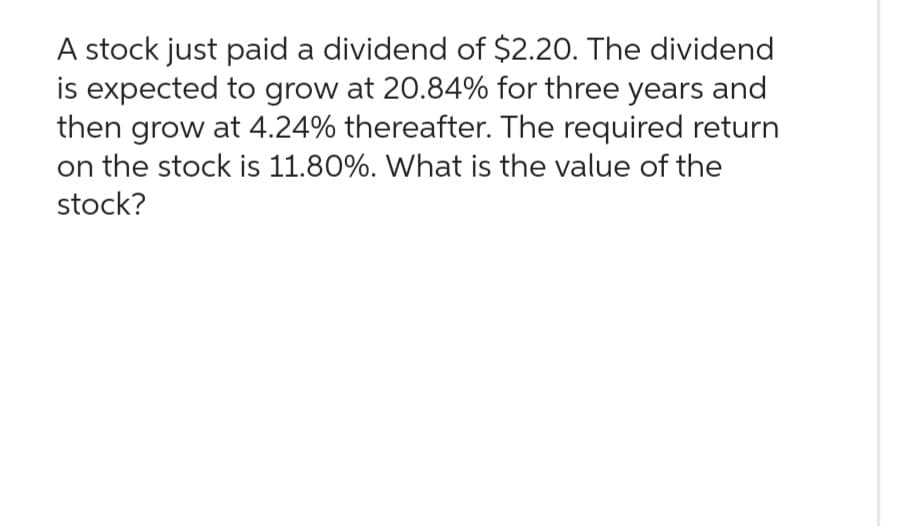 A stock just paid a dividend of $2.20. The dividend
is expected to grow at 20.84% for three years and
then grow at 4.24% thereafter. The required return
on the stock is 11.80%. What is the value of the
stock?