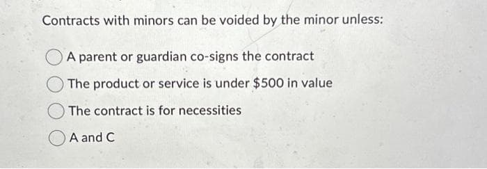 Contracts with minors can be voided by the minor unless:
A parent or guardian co-signs the contract
The product or service is under $500 in value
The contract is for necessities
A and C
