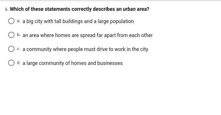 6. Which of these statements correctly describes an urban area?
a. a big city with tall buildings and a large population
b. an area where homes are spread far apart from each other
O c. a community where people must drive to work in the city
O d. a large community of homes and businesses
