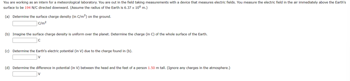 You are working as an intern for a meteorological laboratory. You are out in the field taking measurements with a device that measures electric fields. You measure the electric field in the air immediately above the Earth's
surface to be 194 N/C directed downward. (Assume the radius of the Earth is 6.37 x 106 m.)
(a) Determine the surface charge density (in C/m²) on the ground.
C/m²
(b) Imagine the surface charge density is uniform over the planet. Determine the charge (in C) of the whole surface of the Earth.
C
(c) Determine the Earth's electric potential (in V) due to the charge found in (b).
V
(d) Determine the difference in potential (in V) between the head and the feet of a person 1.50 m tall. (Ignore any charges in the atmosphere.)
V