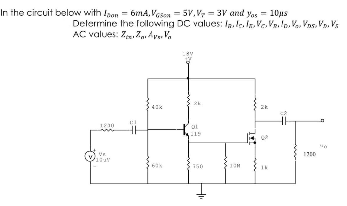 In the circuit below with Ipon
=
6mA, VGson
=
5V,VT = 3V and yos = 10μs
Determine the following DC values: IB, IC, IE, VC, VB, ID, VO, VDS, VD, VS
AC values: Zin, Zo, Avs, Vo
18V
+V
O
40k
2k
1200
Q2
60k
1k
Vs
10uV
C1
2k
Q1
119
750
10M
C2
1200
170