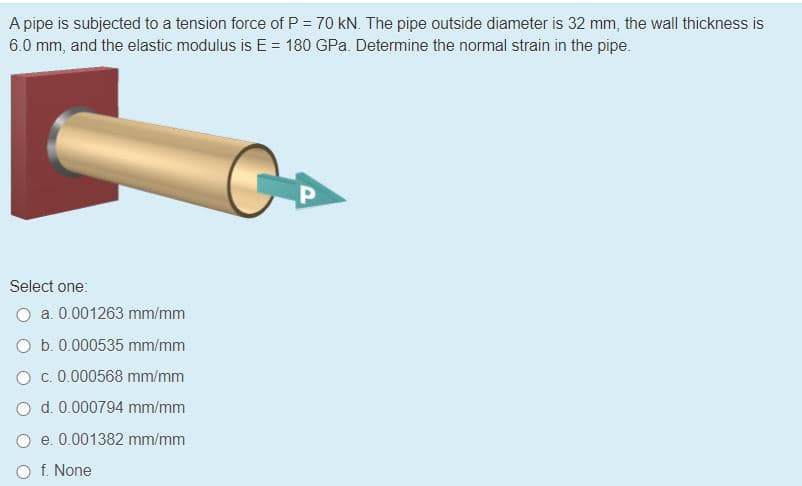 A pipe is subjected to a tension force of P = 70 kN. The pipe outside diameter is 32 mm, the wall thickness is
6.0 mm, and the elastic modulus is E = 180 GPa. Determine the normal strain in the pipe.
P
Select one:
O a. 0.001263 mm/mm
O b. 0.000535 mm/mm
O c. 0.000568 mm/mm
O d. 0.000794 mm/mm
e. 0.001382 mm/mm
O f. None
