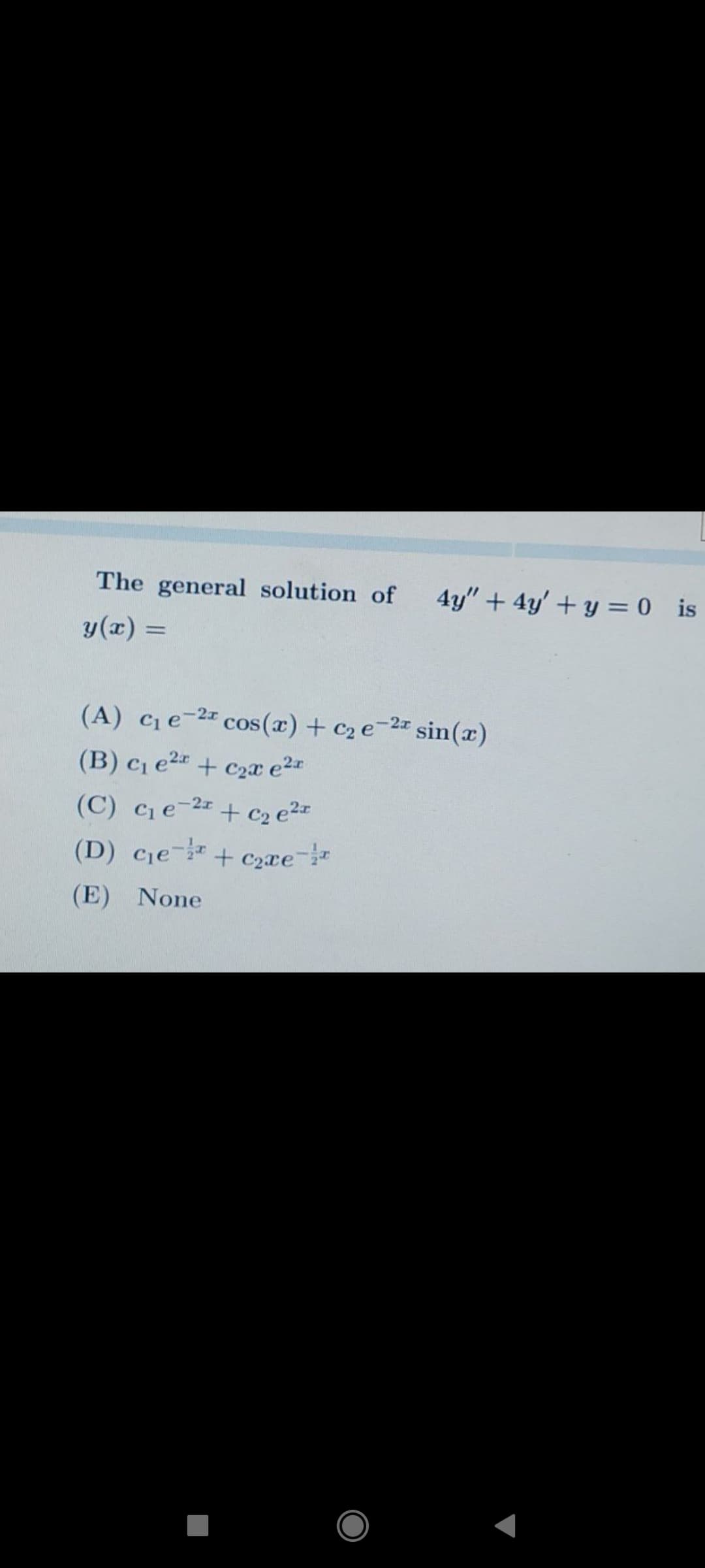 The general solution of
4y" + 4y' +y = 0 is
y(x) =
(A) cqe-2² cos(x) + c2 e¬2z sin(x)
(B) c, e²¤ + czx e²*
(C) Ce-2 + c2 e²=
(D) ce+ C2xe
(E) None
