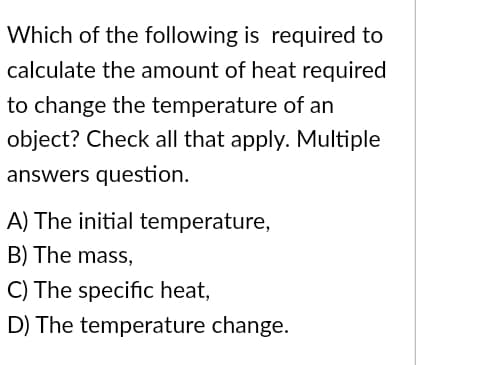 Which of the
following is required to
calculate the amount of heat required
to change the temperature of an
object? Check all that apply. Multiple
answers question.
A) The initial temperature,
B) The mass,
C) The specific heat,
D) The temperature change.