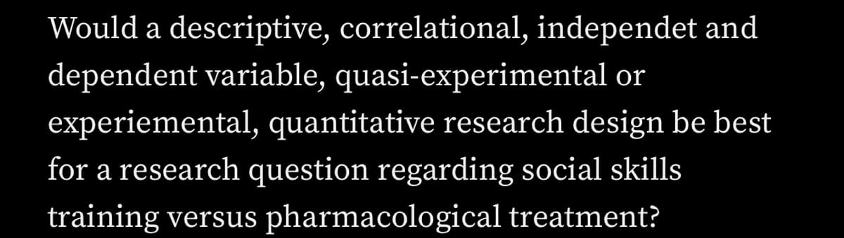 Would a descriptive, correlational, independet and
dependent variable, quasi-experimental or
experiemental, quantitative research design be best
for a research question regarding social skills
training versus pharmacological treatment?