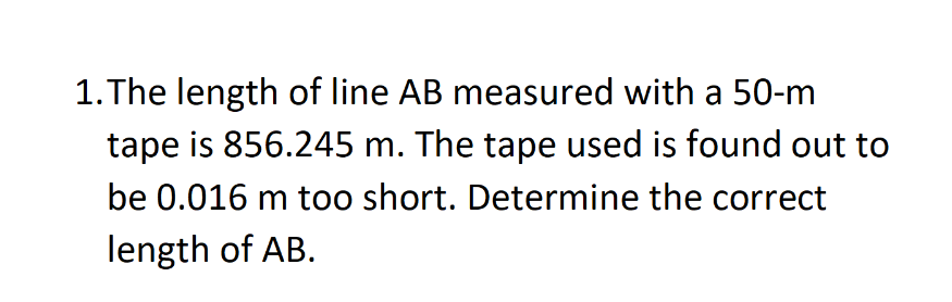1. The length of line AB measured with a 50-m
tape is 856.245 m. The tape used is found out to
be 0.016 m too short. Determine the correct
length of AB.