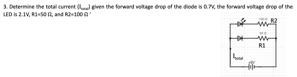 3. Determine the total current (Itotal) given the forward voltage drop of the diode is 0.7V, the forward voltage drop of the
LED is 2.1V, R1=50 , and R2=100'
#
Itotal
+9V
100 Q R2
www
50 Q
R1