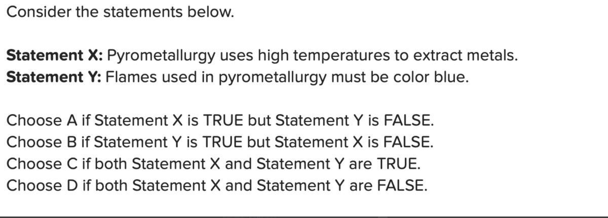 Consider the statements below.
Statement X: Pyrometallurgy uses high temperatures to extract metals.
Statement Y: Flames used in pyrometallurgy must be color blue.
Choose A if Statement X is TRUE but Statement Y is FALSE.
Choose B if Statement Y is TRUE but Statement X is FALSE.
Choose C if both Statement X and Statement Y are TRUE.
Choose D if both Statement X and Statement Y are FALSE.