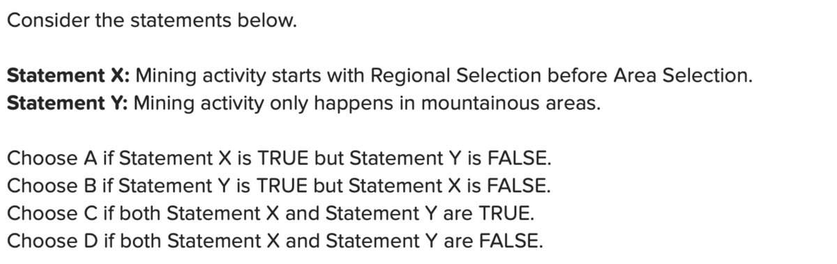Consider the statements below.
Statement X: Mining activity starts with Regional Selection before Area Selection.
Statement Y: Mining activity only happens in mountainous areas.
Choose A if Statement X is TRUE but Statement Y is FALSE.
Choose B if Statement Y is TRUE but Statement X is FALSE.
Choose C if both Statement X and Statement Y are TRUE.
Choose D if both Statement X and Statement Y are FALSE.
