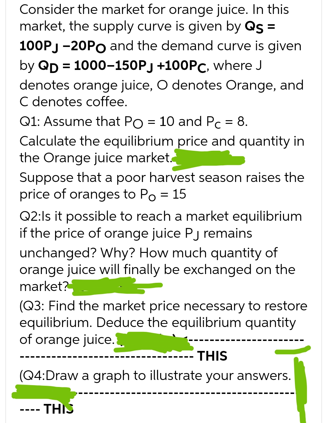 Consider the market for orange juice. In this
market, the supply curve is given by Qs =
100PJ-20PO and the demand curve is given
by QD = 1000-150PJ +100PC, where J
denotes orange juice, O denotes Orange, and
C denotes coffee.
Q1: Assume that Po = 10 and Pc = 8.
Calculate the equilibrium price and quantity in
the Orange juice market.
Suppose that a poor harvest season raises the
price of oranges to Po = 15
Q2:Is it possible to reach a market equilibrium
if the price of orange juice Pj remains
unchanged? Why? How much quantity of
orange juice will finally be exchanged on the
market?
(Q3: Find the market price necessary to restore
equilibrium. Deduce the equilibrium quantity
of orange juice.
THIS
(Q4:Draw a graph to illustrate your answers.
THIS