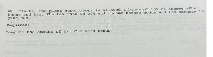 a bonus of 10% of income after
Mr. Clarke, the plant supervisor, is allowed
bonus and tax. The tax rate is 30% and income before bonus and tax amounts to
$200,000.
Required:
Compute the amount of Mr. Clarke's bonus.