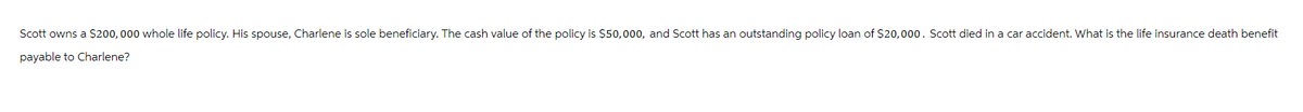 Scott owns a $200,000 whole life policy. His spouse, Charlene is sole beneficiary. The cash value of the policy is $50,000, and Scott has an outstanding policy loan of $20,000. Scott died in a car accident. What is the life insurance death benefit
payable to Charlene?