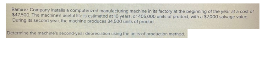 Ramirez Company installs a computerized manufacturing machine in its factory at the beginning of the year at a cost of
$47,500. The machine's useful life is estimated at 10 years, or 405,000 units of product, with a $7,000 salvage value.
During its second year, the machine produces 34,500 units of product.
Determine the machine's second-year depreciation using the units-of-production method.