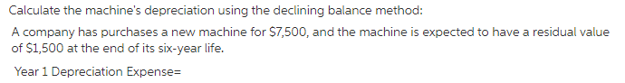 Calculate the machine's depreciation using the declining balance method:
A company has purchases a new machine for $7,500, and the machine is expected to have a residual value
of $1,500 at the end of its six-year life.
Year 1 Depreciation Expense=