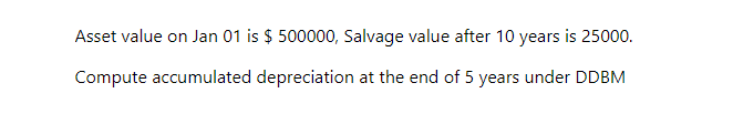 Asset value on Jan 01 is $ 500000, Salvage value after 10 years is 25000.
Compute accumulated depreciation at the end of 5 years under DDBM
