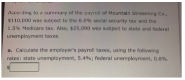 According to a summary of the payroll of Mountain Streaming Co.,
$110,000 was subject to the 6.0% social security tax and the
1.5% Medicare tax. Also, $25,000 was subject to state and federal
unemployment taxes.
a. Calculate the employer's payroll taxes, using the following
rates: state unemployment, 5.4%; federal unemployment, 0.8%.
