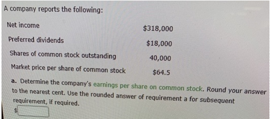 A company reports the following:
Net income
$318,000
Preferred dividends
$18,000
Shares of common stock outstanding
40,000
Market price per share of common stock
$64.5
a. Determine the company's earnings per share on common stock. Round your answer
to the nearest cent. Use the rounded answer of requirement a for subsequent
requirement, if required.