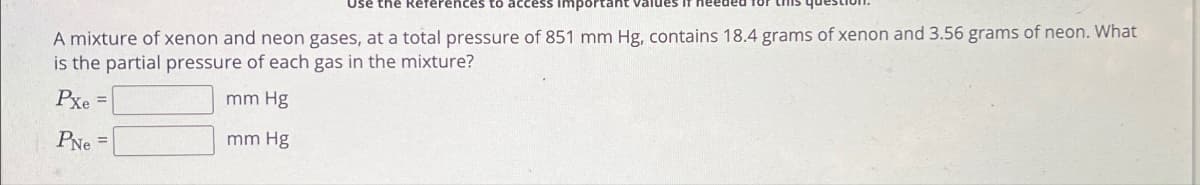 Use the References to access important
A mixture of xenon and neon gases, at a total pressure of 851 mm Hg, contains 18.4 grams of xenon and 3.56 grams of neon. What
is the partial pressure of each gas in the mixture?
Pxe=
PNe
mm Hg
mm Hg