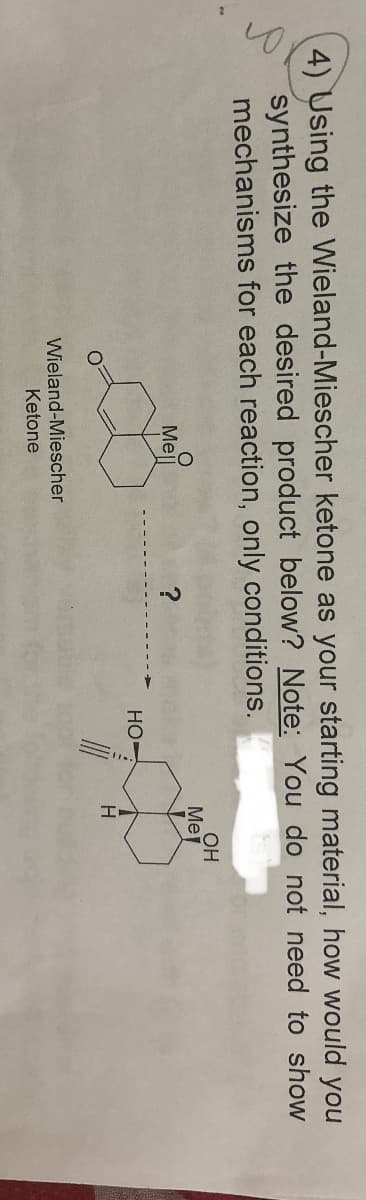4) Using the Wieland-Miescher ketone as your starting material, how would you
synthesize the desired product below? Note: You do not need to show
mechanisms for each reaction, only conditions.
Me
Mell
?
HO
H
Wieland-Miescher
Ketone
OH