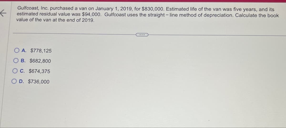 ←
Gulfcoast, Inc. purchased a van on January 1, 2019, for $830,000. Estimated life of the van was five years, and its
estimated residual value was $94,000. Gulfcoast uses the straight-line method of depreciation. Calculate the book
value of the van at the end of 2019.
OA. $778,125
B. $682,800
C. $674,375
OD. $736,000
