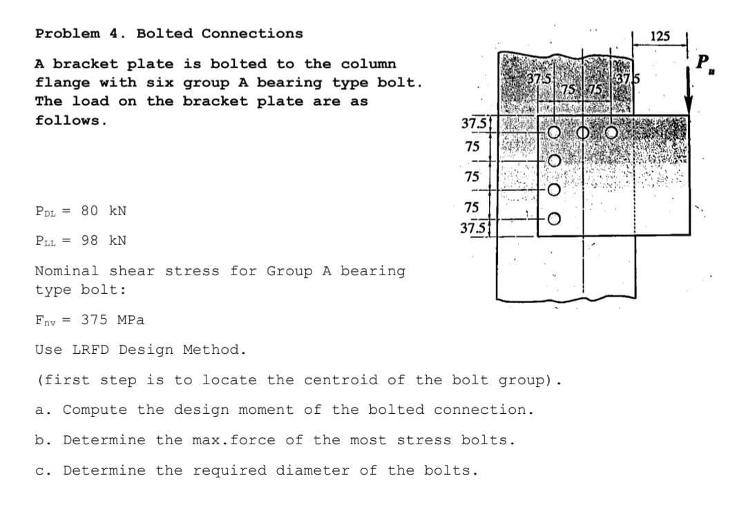 Problem 4. Bolted Connections
125
A bracket plate is bolted to the column
flange with six group A bearing type bolt.
The load on the bracket plate are as
follows.
37.5
75
75
PDL = 80 kN
75
37.5
PLL = 98 kN
Nominal shear stress for Group A bearing
type bolt:
Fny = 375 MPa
Use LRFD Design Method.
(first step is to locate the centroid of the bolt group).
a. Compute the design moment of the bolted connection.
b. Determine the max.force of the most stress bolts.
c. Determine the required diameter of the bolts.
O: O C
