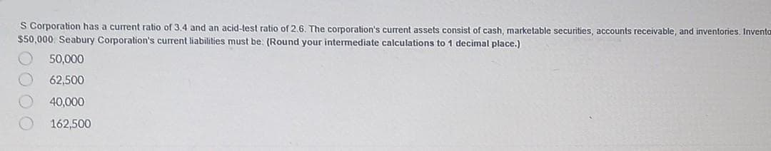 S Corporation has a current ratio of 3.4 and an acid-test ratio of 2.6. The corporation's current assets consist of cash, marketable securities, accounts receivable, and inventories. Inventa
$50,000. Seabury Corporation's current liabilities must be: (Round your intermediate calculations to 1 decimal place.)
50,000
62,500
40,000
162,500
