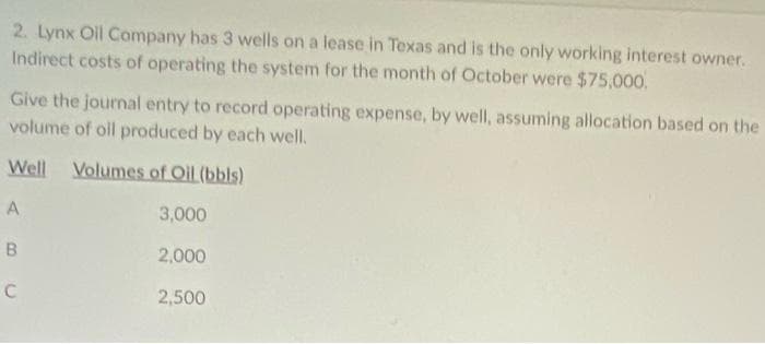 2. Lynx Oil Company has 3 wells on a lease in Texas and is the only working interest owner.
Indirect costs of operating the system for the month of October were $75,000.
Give the journal entry to record operating expense, by well, assuming allocation based on the
volume of oll produced by each well.
Well Volumes of Oil (bbls)
A
3,000
2,000
2,500
B.
