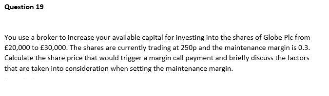 Question 19
You use a broker to increase your available capital for investing into the shares of Globe Plc from
£20,000 to £30,000. The shares are currently trading at 250p and the maintenance margin is 0.3.
Calculate the share price that would trigger a margin call payment and briefly discuss the factors
that are taken into consideration when setting the maintenance margin.
