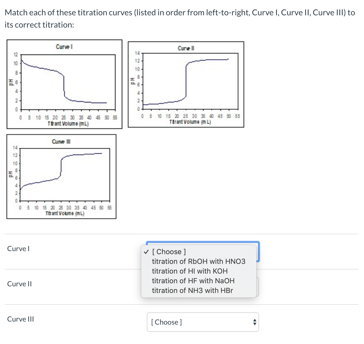 Match each of these titration curves (listed in order from left-to-right, Curve I, Curve II, Curve III) to
its correct titration:
Curve l
Curve l
14
12
10
10
4.
2-
05 10 15 20 25 30 35 40 45 50 55
Ttant Volume (mL)
5 10 15 20 25 30 35 40 45 50 55
Ttrant Volume (m L)
Curve II
14
12
10
2-
05 10 15 20 25 30 35 40 45 50 55
Titr ant Voume (mL)
Curve I
v [ Choose ]
titration of RbOH with HNO3
titration of HI with KOH
titration of HF with NaOH
Curve II
titration of NH3 with HBr
Curve III
[Choose]
на
на
нd
