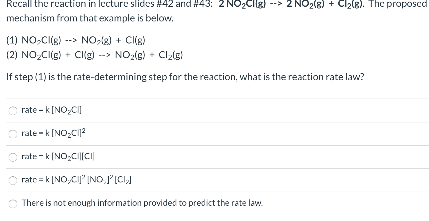 Recall the reaction in lecture slides #42 and #43: 2 NO2CI(g)
--> 2 NO2(g) + Cl2(g). The proposed
mechanism from that example is below.
(1) NO2CI(g)
--> NO2(g) + CI(g)
(2) NO2CI(g) + Cl(g)
NO2(g) + Cl2(g)
-->
If step (1) is the rate-determining step for the reaction, what is the reaction rate law?
rate = k [NO2CI]
rate =
k [NO2CI]?
rate =
k [NO2CI][CI]
rate = k [NO2CI]² [NO2]² [Cl2]
%3D
There is not enough information provided to predict the rate law.
