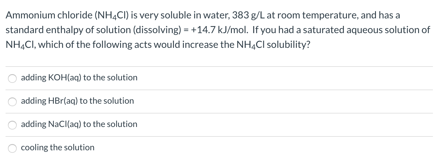Ammonium chloride (NH4CI) is very soluble in water, 383 g/L at room temperature, and has a
standard enthalpy of solution (dissolving) = +14.7 kJ/mol. If you had a saturated aqueous solution of
NH4CI, which of the following acts would increase the NH4CI solubility?
adding KOH(aq) to the solution
adding HBr(aq) to the solution
adding NaCl(aq) to the solution
cooling the solution
