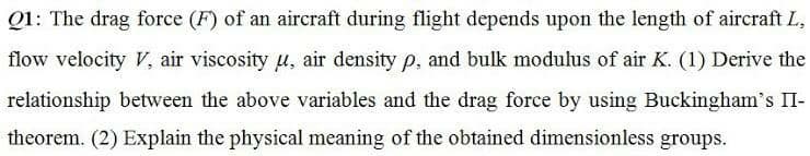 Q1: The drag force (F) of an aircraft during flight depends upon the length of aircraft L,
flow velocity V, air viscosity u, air density p, and bulk modulus of air K. (1) Derive the
relationship between the above variables and the drag force by using Buckingham's II-
theorem. (2) Explain the physical meaning of the obtained dimensionless groups.
