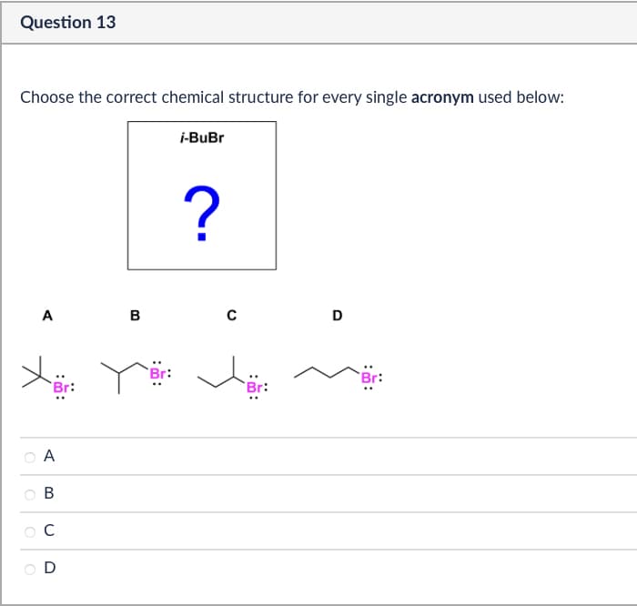 Question 13
Choose the correct chemical structure for every single acronym used below:
i-BuBr
?
A
B
C
D
Br:
A
о
B
C
D
Br: