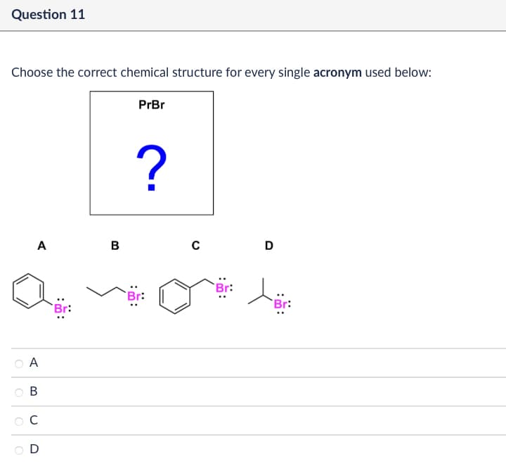 Question 11
Choose the correct chemical structure for every single acronym used below:
PrBr
A
B
C
D
?
A
B
с
D
Br:
Br:
Br: