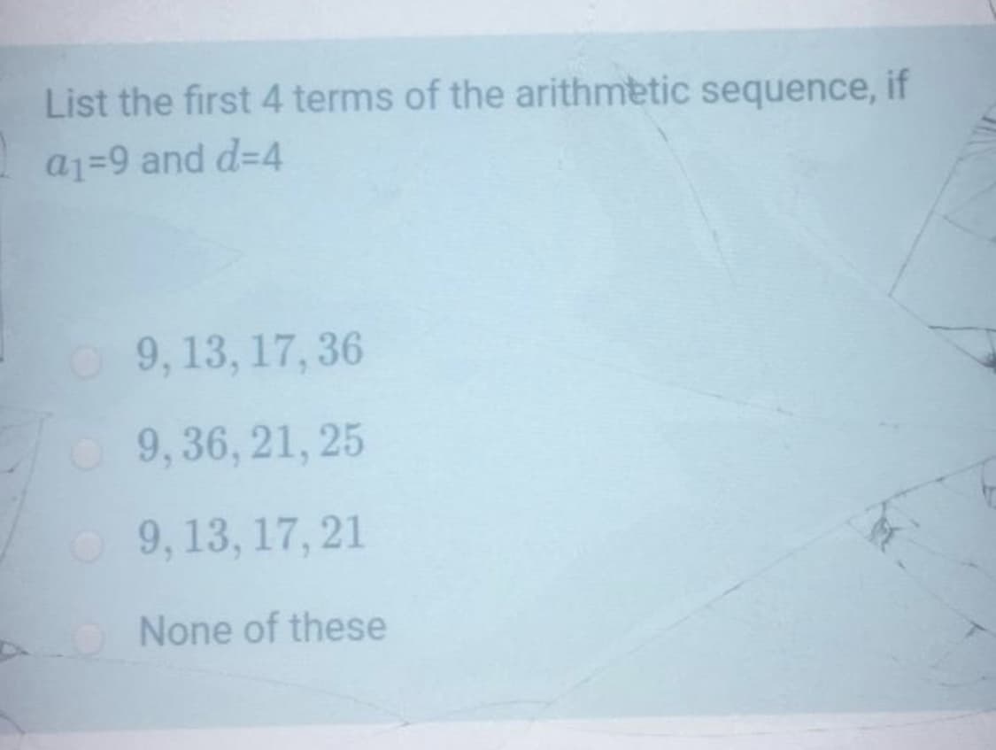 List the first 4 terms of the arithmetic sequence, if
a1=9 and d=4
O9, 13, 17, 36
9,36, 21, 25
O 9, 13, 17, 21
None of these

