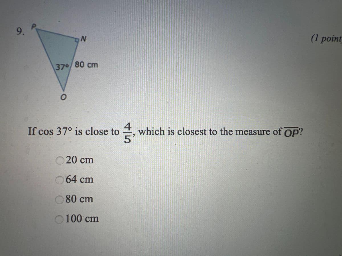 9.
ON
37⁰/80 cm
O
If cos 37° is close to
20 cm
64 cm
80 cm
100 cm
+in
which is closest to the measure of Op?
(1 point