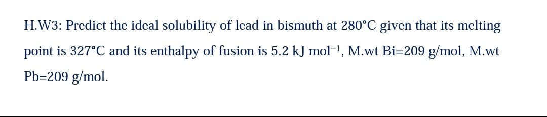 H.W3: Predict the ideal solubility of lead in bismuth at 280°C given that its melting
point is 327°C and its enthalpy of fusion is 5.2 kJ mol-1, M.wt Bi=209 g/mol, M.wt
Pb=209 g/mol.
