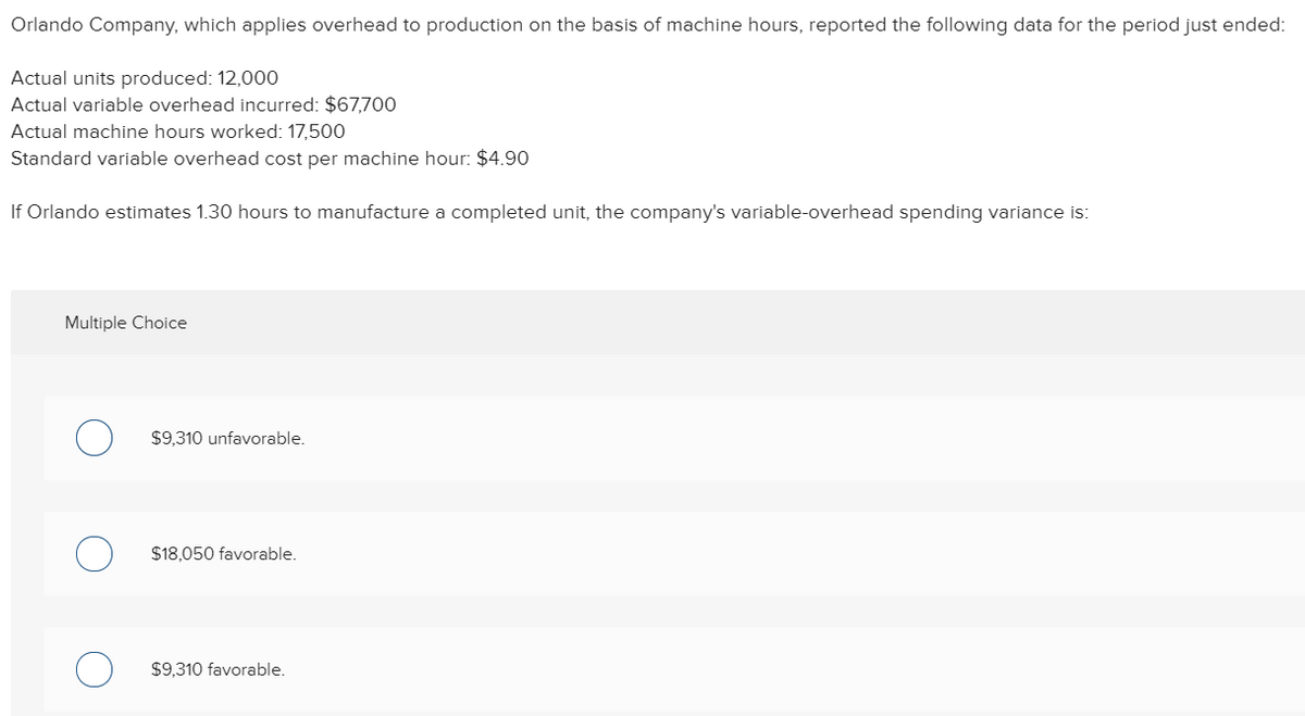 Orlando Company, which applies overhead to production on the basis of machine hours, reported the following data for the period just ended:
Actual units produced: 12,000
Actual variable overhead incurred: $67,700
Actual machine hours worked: 17,500
Standard variable overhead cost per machine hour: $4.90
If Orlando estimates 1.30 hours to manufacture a completed unit, the company's variable-overhead spending variance is:
Multiple Choice
$9,310 unfavorable.
$18,050 favorable.
$9,310 favorable.