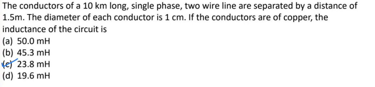 The conductors of a 10 km long, single phase, two wire line are separated by a distance of
1.5m. The diameter of each conductor is 1 cm. If the conductors are of copper, the
inductance of the circuit is
(a) 50.0 mH
(b) 45.3 mH
fe) 23.8 mH
(d) 19.6 mH
