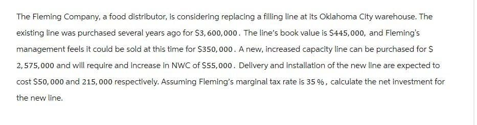 The Fleming Company, a food distributor, is considering replacing a filling line at its Oklahoma City warehouse. The
existing line was purchased several years ago for $3,600,000. The line's book value is $445,000, and Fleming's
management feels it could be sold at this time for $350,000. A new, increased capacity line can be purchased for $
2,575,000 and will require and increase in NWC of $55,000. Delivery and installation of the new line are expected to
cost $50,000 and 215,000 respectively. Assuming Fleming's marginal tax rate is 35 %, calculate the net investment for
the new line.