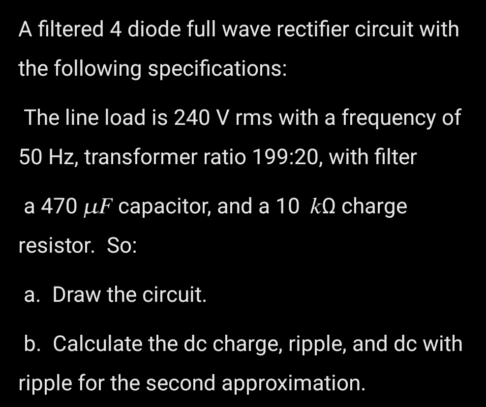 A filtered 4 diode full wave rectifier circuit with
the following specifications:
The line load is 240 V rms with a frequency of
50 Hz, transformer ratio 199:20, with filter
a 470 µF capacitor, and a 10 kQ charge
resistor. So:
a. Draw the circuit.
b. Calculate the dc charge, ripple, and dc with
ripple for the second approximation.
