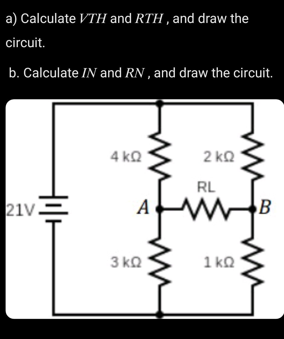 a) Calculate VTH and RTH , and draw the
circuit.
b. Calculate IN and RN , and draw the circuit.
4 kQ
2 kQ
RL
21V
3 kQ
1 kQ
ww
