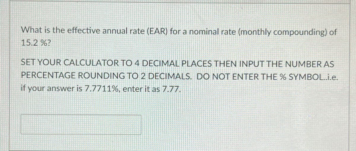 What is the effective annual rate (EAR) for a nominal rate (monthly compounding) of
15.2 %?
SET YOUR CALCULATOR TO 4 DECIMAL PLACES THEN INPUT THE NUMBER AS
PERCENTAGE ROUNDING TO 2 DECIMALS. DO NOT ENTER THE % SYMBOL..i.e.
if your answer is 7.7711%, enter it as 7.77.