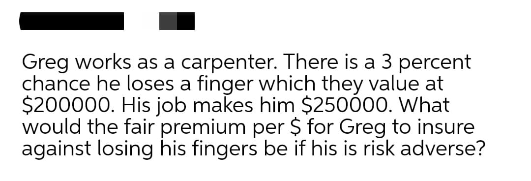 Greg works as a carpenter. There is a 3 percent
chance he loses a finger which they value at
$200000. His job makes him $250000. What
would the fair premium per $ for Greg to insure
against losing his fingers be if his is risk adverse?
